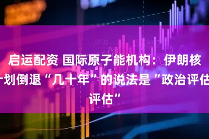启运配资 国际原子能机构：伊朗核计划倒退“几十年”的说法是“政治评估”