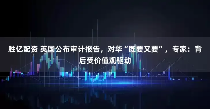 胜亿配资 英国公布审计报告，对华“既要又要”，专家：背后受价值观驱动