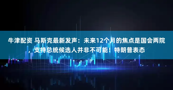 牛津配资 马斯克最新发声：未来12个月的焦点是国会两院，支持总统候选人并非不可能！特朗普表态