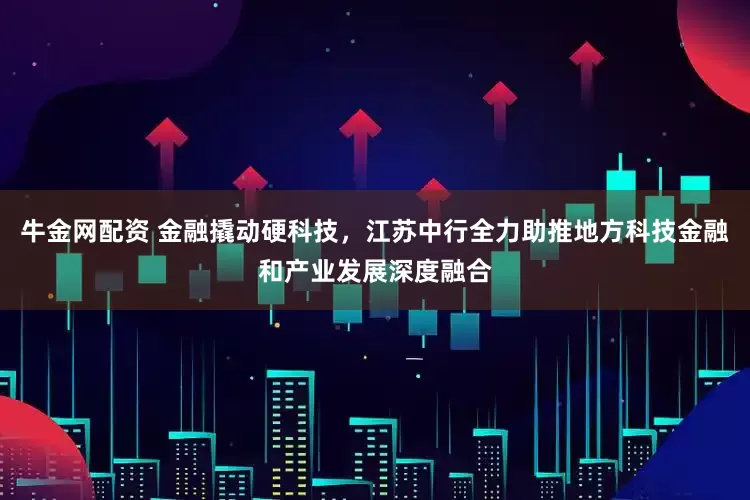 牛金网配资 金融撬动硬科技，江苏中行全力助推地方科技金融和产业发展深度融合
