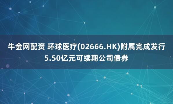 牛金网配资 环球医疗(02666.HK)附属完成发行5.50亿元可续期公司债券
