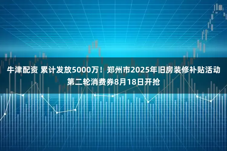 牛津配资 累计发放5000万！郑州市2025年旧房装修补贴活动第二轮消费券8月18日开抢