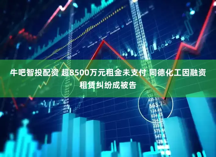 牛吧智投配资 超8500万元租金未支付 同德化工因融资租赁纠纷成被告