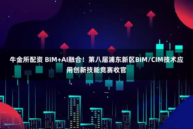 牛金所配资 BIM+AI融合！第八届浦东新区BIM/CIM技术应用创新技能竞赛收官