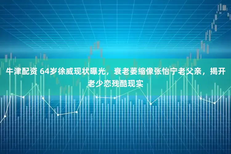 牛津配资 64岁徐威现状曝光，衰老萎缩像张怡宁老父亲，揭开老少恋残酷现实