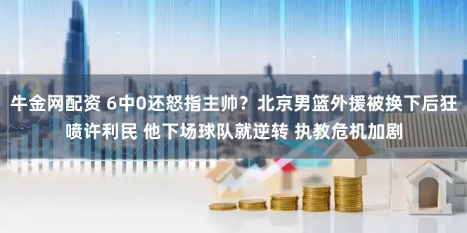 牛金网配资 6中0还怒指主帅？北京男篮外援被换下后狂喷许利民 他下场球队就逆转 执教危机加剧