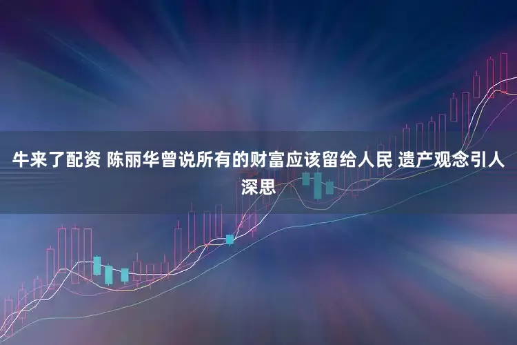 牛来了配资 陈丽华曾说所有的财富应该留给人民 遗产观念引人深思