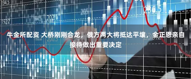 牛金所配资 大桥刚刚合龙，俄方两大将抵达平壤，金正恩亲自接待做出重要决定