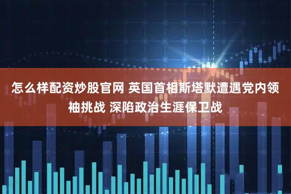怎么样配资炒股官网 英国首相斯塔默遭遇党内领袖挑战 深陷政治生涯保卫战