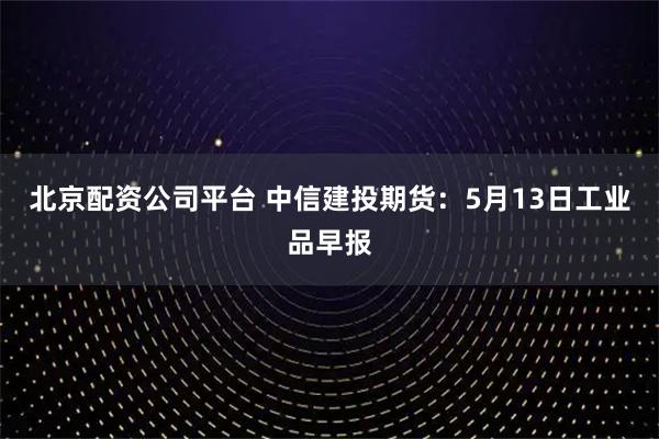 北京配资公司平台 中信建投期货：5月13日工业品早报